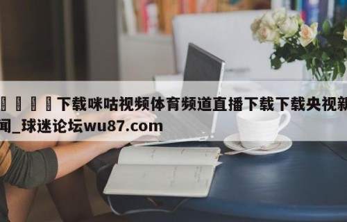🍢下载咪咕视频体育频道直播下载下载央视新闻_球迷论坛wu87.com