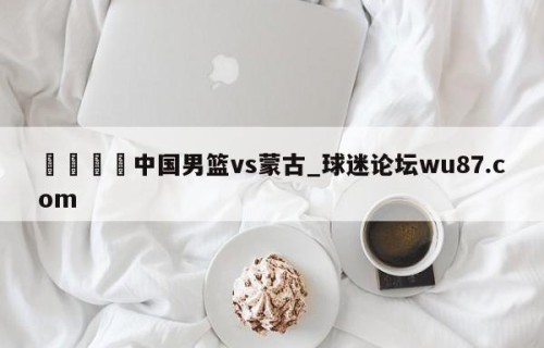 🍢中国男篮vs蒙古_球迷论坛wu87.com