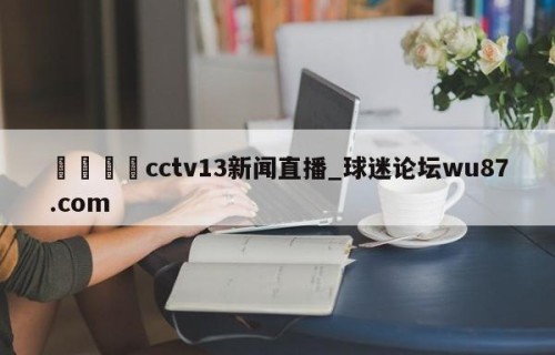 🍢cctv13新闻直播_球迷论坛wu87.com