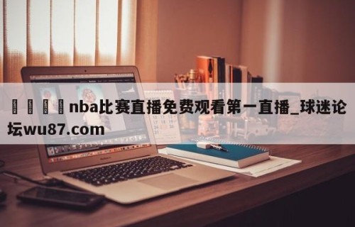🍢nba比赛直播免费观看第一直播_球迷论坛wu87.com