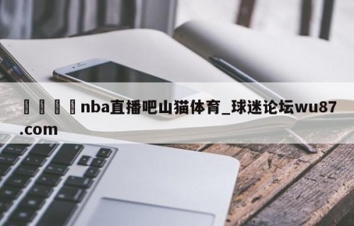 🍢nba直播吧山猫体育_球迷论坛wu87.com