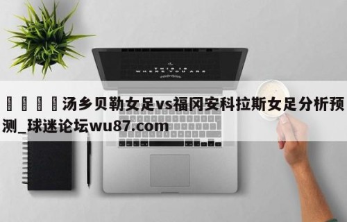🍢汤乡贝勒女足vs福冈安科拉斯女足分析预测_球迷论坛wu87.com