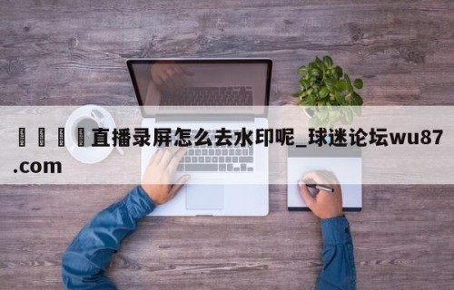 🍢直播录屏怎么去水印呢_球迷论坛wu87.com