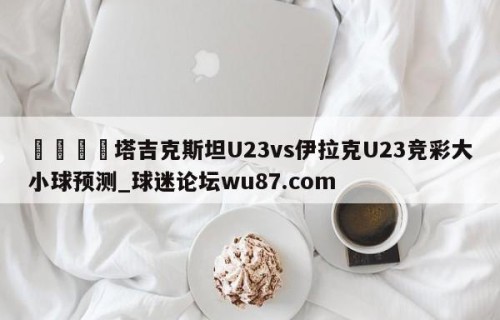 🍢塔吉克斯坦U23vs伊拉克U23竞彩大小球预测_球迷论坛wu87.com