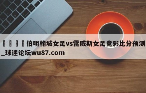 🍢伯明翰城女足vs雷威斯女足竞彩比分预测_球迷论坛wu87.com