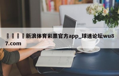 🍢新浪体育彩票官方app_球迷论坛wu87.com