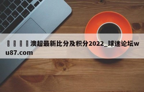🍢澳超最新比分及积分2022_球迷论坛wu87.com