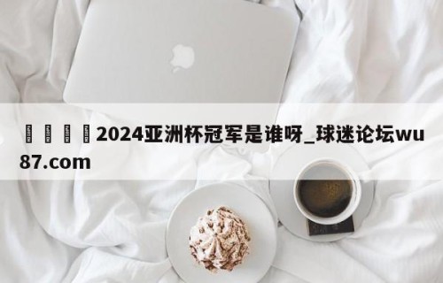 🍢2024亚洲杯冠军是谁呀_球迷论坛wu87.com