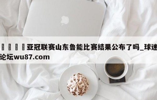 🍢亚冠联赛山东鲁能比赛结果公布了吗_球迷论坛wu87.com