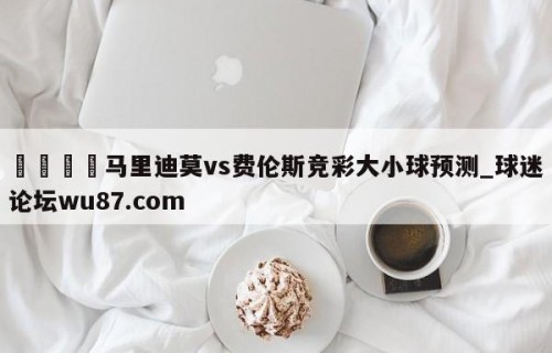 🍢马里迪莫vs费伦斯竞彩大小球预测_球迷论坛wu87.com