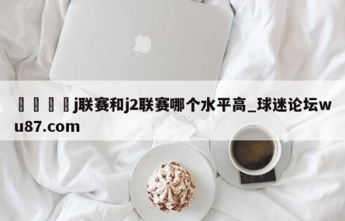 🍢j联赛和j2联赛哪个水平高_球迷论坛wu87.com