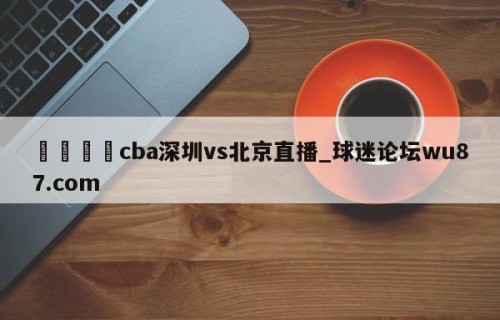 🍢cba深圳vs北京直播_球迷论坛wu87.com