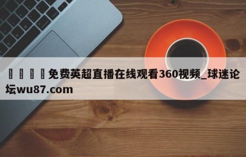 🍢免费英超直播在线观看360视频_球迷论坛wu87.com