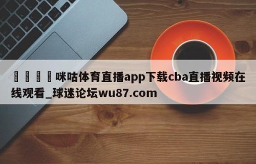 🍢咪咕体育直播app下载cba直播视频在线观看_球迷论坛wu87.com