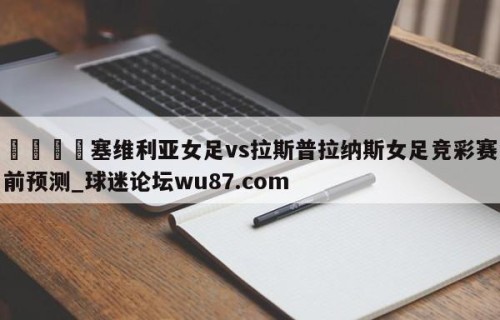 🍢塞维利亚女足vs拉斯普拉纳斯女足竞彩赛前预测_球迷论坛wu87.com