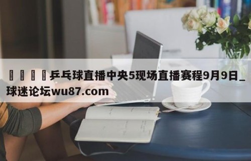 🍢乒乓球直播中央5现场直播赛程9月9日_球迷论坛wu87.com