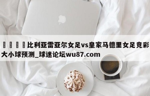 🍢比利亚雷亚尔女足vs皇家马德里女足竞彩大小球预测_球迷论坛wu87.com