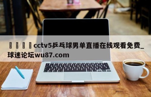 🍢cctv5乒乓球男单直播在线观看免费_球迷论坛wu87.com