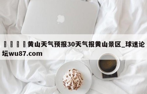 🍢黄山天气预报30天气报黄山景区_球迷论坛wu87.com