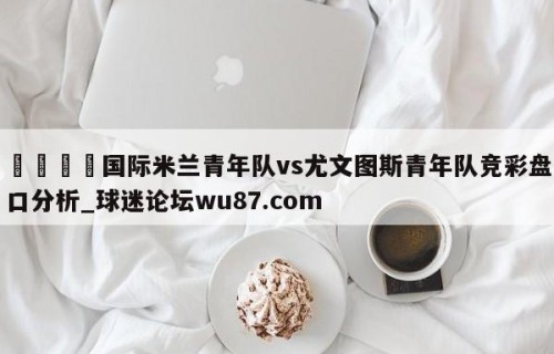 🍢国际米兰青年队vs尤文图斯青年队竞彩盘口分析_球迷论坛wu87.com