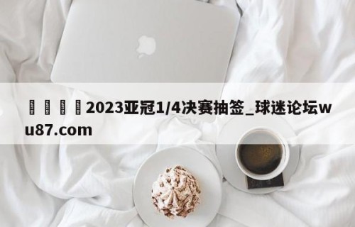 🍢2023亚冠1/4决赛抽签_球迷论坛wu87.com