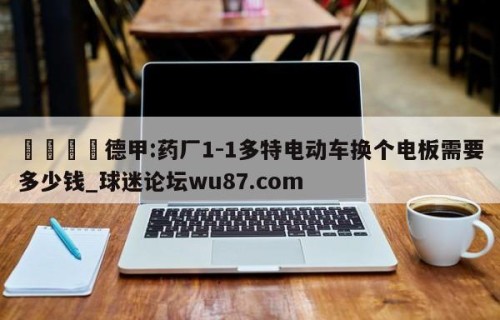 🍢德甲:药厂1-1多特电动车换个电板需要多少钱_球迷论坛wu87.com