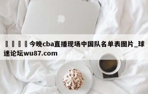 🍢今晚cba直播现场中国队名单表图片_球迷论坛wu87.com