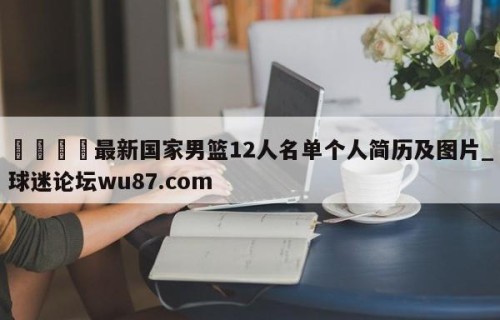 🍢最新国家男篮12人名单个人简历及图片_球迷论坛wu87.com
