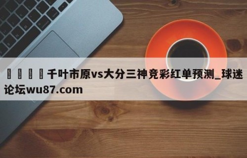 🍢千叶市原vs大分三神竞彩红单预测_球迷论坛wu87.com