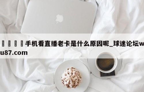 🍢手机看直播老卡是什么原因呢_球迷论坛wu87.com
