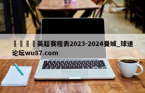 🍢英超赛程表2023-2024曼城_球迷论坛wu87.com
