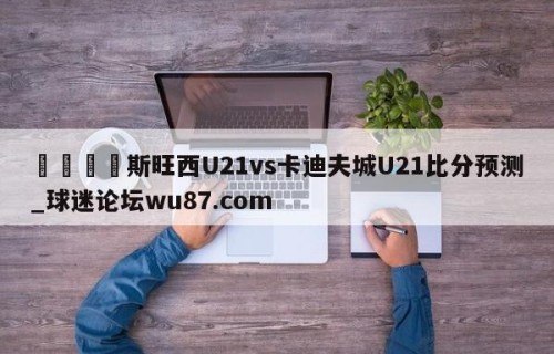 🍢斯旺西U21vs卡迪夫城U21比分预测_球迷论坛wu87.com