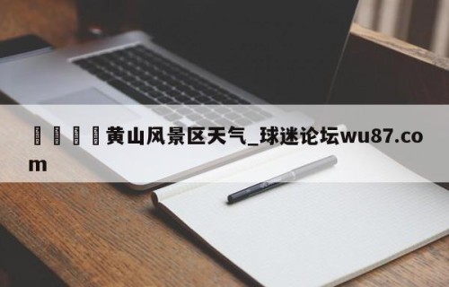🍢黄山风景区天气_球迷论坛wu87.com