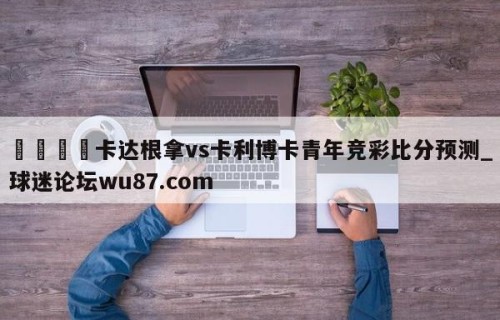 🍢卡达根拿vs卡利博卡青年竞彩比分预测_球迷论坛wu87.com