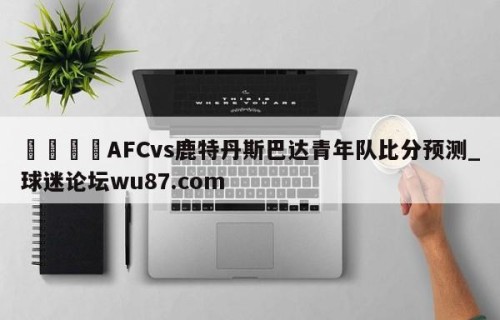 🍢AFCvs鹿特丹斯巴达青年队比分预测_球迷论坛wu87.com