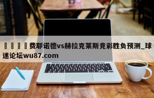 🍢费耶诺德vs赫拉克莱斯竞彩胜负预测_球迷论坛wu87.com