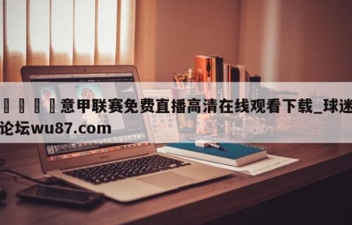 🍢意甲联赛免费直播高清在线观看下载_球迷论坛wu87.com