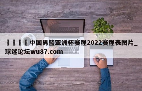 🍢中国男篮亚洲杯赛程2022赛程表图片_球迷论坛wu87.com