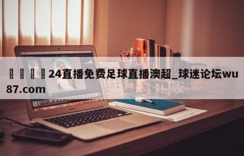 🍢24直播免费足球直播澳超_球迷论坛wu87.com