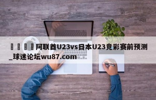 🍢阿联酋U23vs日本U23竞彩赛前预测_球迷论坛wu87.com