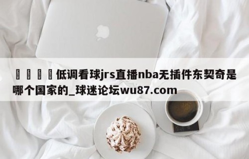 🍢低调看球jrs直播nba无插件东契奇是哪个国家的_球迷论坛wu87.com