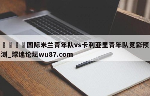 🍢国际米兰青年队vs卡利亚里青年队竞彩预测_球迷论坛wu87.com