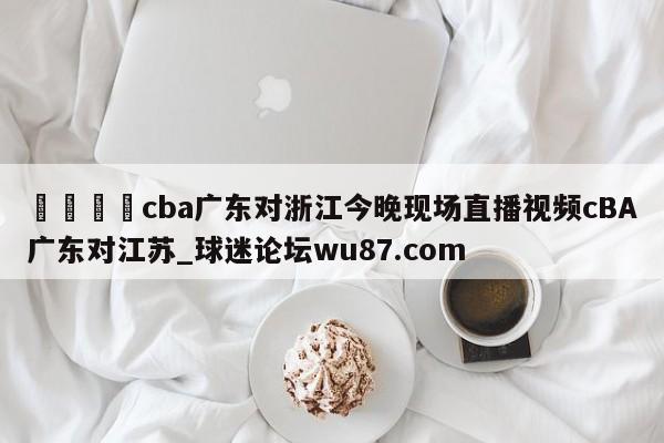🍢cba广东对浙江今晚现场直播视频cBA广东对江苏_球迷论坛wu87.com