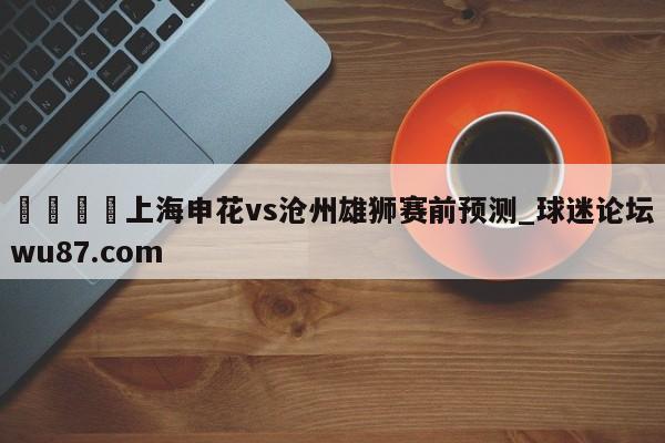 🍢上海申花vs沧州雄狮赛前预测_球迷论坛wu87.com