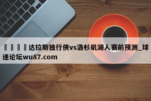 🍢达拉斯独行侠vs洛杉矶湖人赛前预测_球迷论坛wu87.com