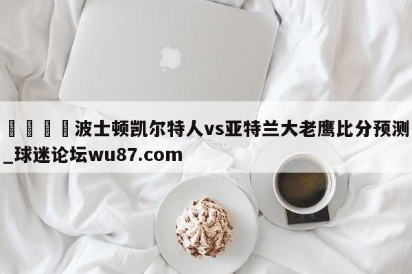 🍢波士顿凯尔特人vs亚特兰大老鹰比分预测_球迷论坛wu87.com