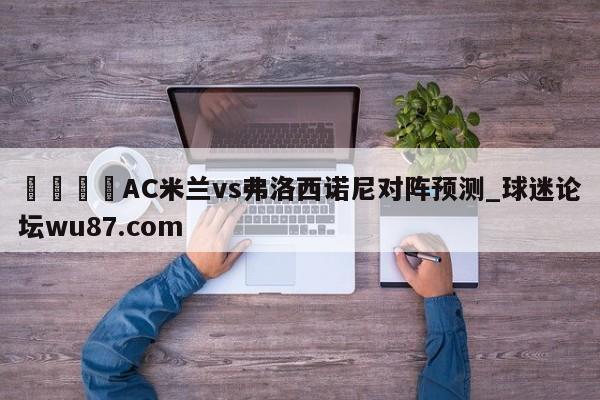 🍢AC米兰vs弗洛西诺尼对阵预测_球迷论坛wu87.com