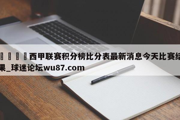 🍢西甲联赛积分榜比分表最新消息今天比赛结果_球迷论坛wu87.com