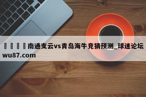 🍢南通支云vs青岛海牛竞猜预测_球迷论坛wu87.com