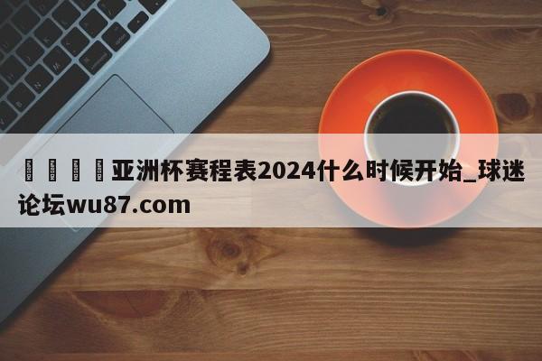 🍢亚洲杯赛程表2024什么时候开始_球迷论坛wu87.com